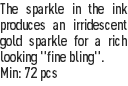 The sparkle in the ink produces an irridescent gold sparkle for a rich looking "fine bling".
Min: 72 pcs