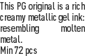 This PG original is a rich creamy metallic gel ink: resembling molten metal.
Min 72 pcs